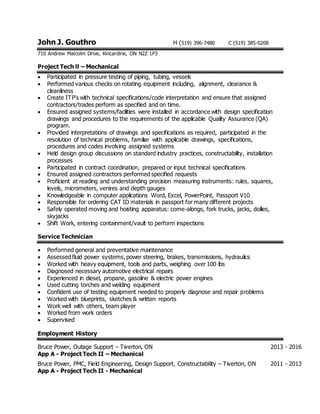John J. Gouthro H (519) 396-7480 C (519) 385-0208
710 Andrew Malcolm Drive, Kincardine, ON N2Z 1P3
Project Tech ll – Mechanical
 Participated in pressure testing of piping, tubing, vessels
 Performed various checks on rotating equipment including, alignment, clearance &
cleanliness
 Create ITP’s with technical specifications/code interpretation and ensure that assigned
contractors/trades perform as specified and on time.
 Ensured assigned systems/facilities were installed in accordance with design specification
drawings and procedures to the requirements of the applicable Quality Assurance (QA)
program.
 Provided interpretations of drawings and specifications as required, participated in the
resolution of technical problems, familiar with applicable drawings, specifications,
procedures and codes involving assigned systems
 Held design group discussions on standard industry practices, constructability, installation
processes
 Participated in contract coordination, prepared or input technical specifications
 Ensured assigned contractors performed specified requests
 Proficient at reading and understanding precision measuring instruments: rules, squares,
levels, micrometers, venires and depth gauges
 Knowledgeable in computer applications Word, Excel, PowerPoint, Passport V10
 Responsible for ordering CAT ID materials in passport for many different projects
 Safely operated moving and hoisting apparatus: come-alongs, fork trucks, jacks, dollies,
skyjacks
 Shift Work, entering containment/vault to perform inspections
Service Technician
 Performed general and preventative maintenance
 Assessed fluid power systems, power steering, brakes, transmissions, hydraulics
 Worked with heavy equipment, tools and parts, weighing over 100 lbs
 Diagnosed necessary automotive electrical repairs
 Experienced in diesel, propane, gasoline & electric power engines
 Used cutting torches and welding equipment
 Confident use of testing equipment needed to properly diagnose and repair problems
 Worked with blueprints, sketches & written reports
 Work well with others, team player
 Worked from work orders
 Supervised
Employment History
Bruce Power, Outage Support – Tiverton, ON 2013 - 2016
App A - Project Tech II – Mechanical
Bruce Power, PMC, Field Engineering, Design Support, Constructability – Tiverton, ON 2011 - 2013
App A - Project Tech II - Mechanical
 