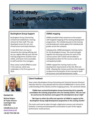 CASE Study
Buckingham Group Contracting
Limited
CMNA
Your Professional Development Company
Contact Us
Michael Rogers
35 Taylor Avenue
Leamington Spa
CV32 7SA
mike@cmna.co.uk
www.cmna.co.uk
+44 (0) 7732 338 126
07732 338 126
Buckingham Group Support
Buckingham Group Contracting
Limited had established a training
scheme for their staff. This was
developed across the rail, civil,
infrastructure and stadia divisions.
In late 2015 their aim was to
streamline the training offering and
set up a digital offering such that the
training programme could be more
visible, and hence more accessible,
to staff and their line managers.
Dave Lowiss invited CMNA to assist
in this exercise, which was
undertaken in the first quarter of
2016.
CMNA mapping
CMNA provided timely assistance to the project
with targeted mapping of the existing development
programmes. This initially focused on the training
and development needs against the individual job
grades across the company.
Subsequently, CMNA developed a training matrix
for the Buckingham Group. This matrix brought
together the learning outcomes for each of the
courses (some 120 in total) and provided an
anticipated duration for the course as well as an
anticipated provider.
CMNA mapped the training matrix to the
development requirements of the ICE, RICS and
CIOB - allowing the trainees and their line managers
to determine the benefits of the training for both
the business and staff development needs.
Client Feedback
Dave Lowiss (Buckingham Group Estimating and Technical Services Director)
indicates that he is very pleased with the work of CMNA both in terms of the
understanding of the industry and the mapping process. He comments below:
"CMNA have assisted Buckingham Group Contracting Ltd to speedily
consolidate the training programme into one training matrix. This can now
be used across the business and support the development of our staff."
"We hope to utilise the skills and expertise of CMNA in support of the
Buckingham Group staff development programme in the coming months"
The matrix will now be taken through a digitisation process and utilised to
facilitate a training and development conversation as part of the regular
performance review process.
 