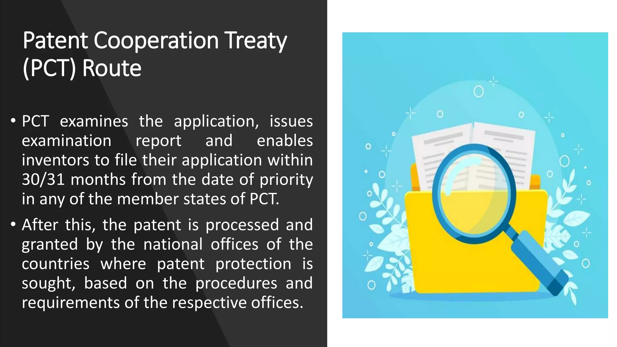 Patent Cooperation Treaty
(PCT) Route
• PCT examines the application, issues
examination report and enables
inventors to file their application within
30/31 months from the date of priority
in any of the member states of PCT.
• After this, the patent is processed and
granted by the national offices of the
countries where patent protection is
sought, based on the procedures and
requirements of the respective offices.
 
