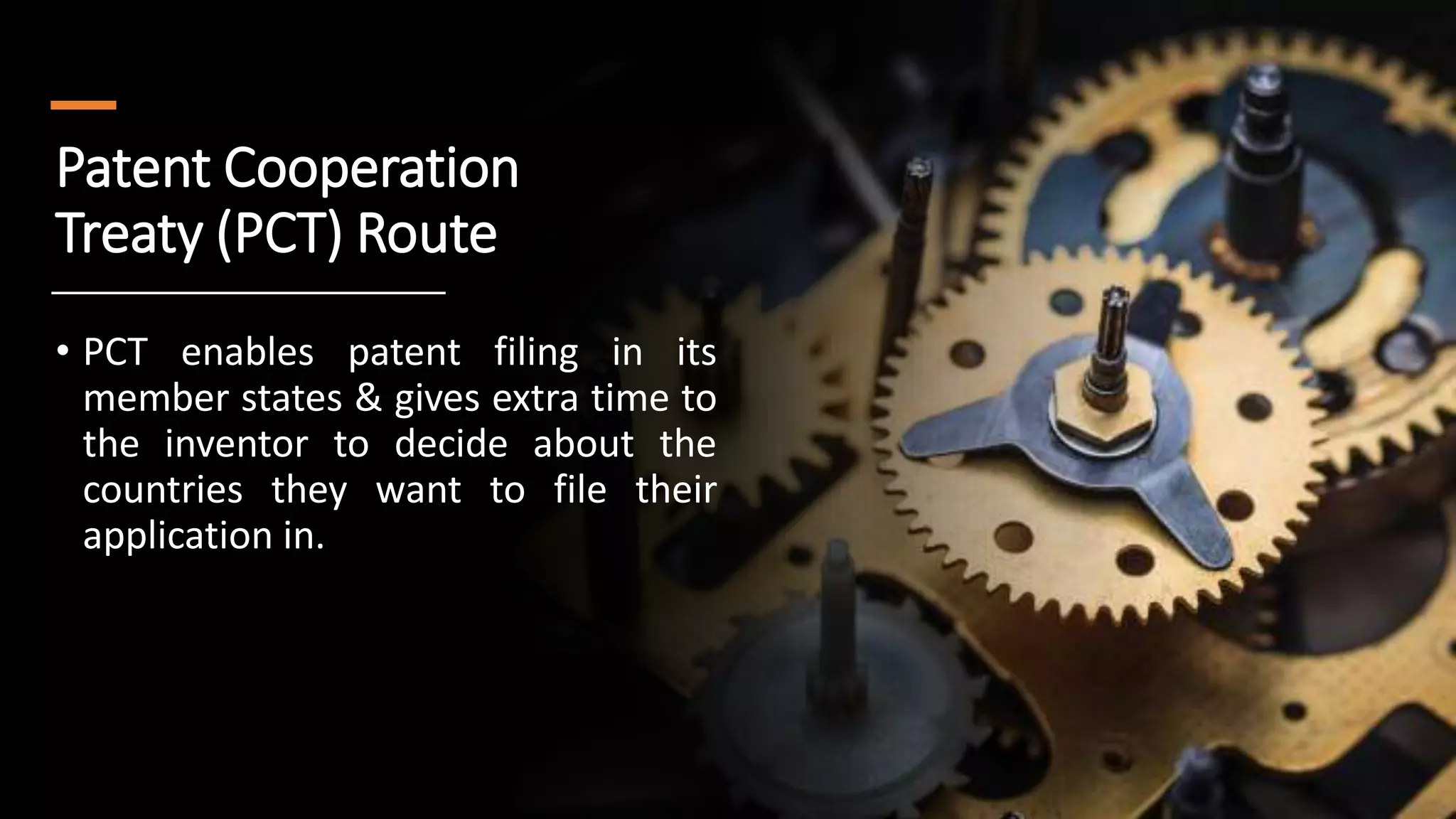 Patent Cooperation
Treaty (PCT) Route
• PCT enables patent filing in its
member states & gives extra time to
the inventor to decide about the
countries they want to file their
application in.
 