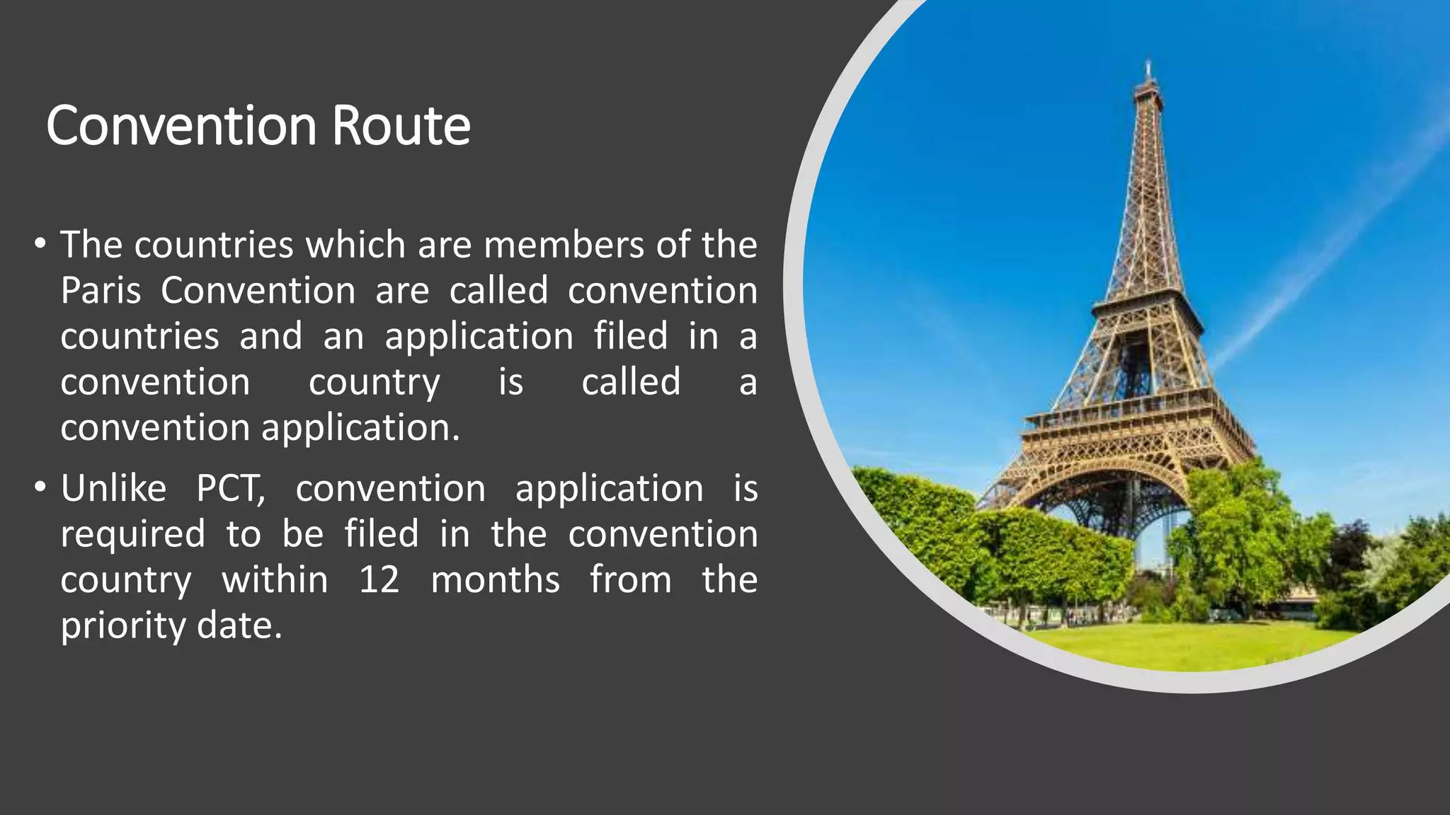 Convention Route
• The countries which are members of the
Paris Convention are called convention
countries and an application filed in a
convention country is called a
convention application.
• Unlike PCT, convention application is
required to be filed in the convention
country within 12 months from the
priority date.
 