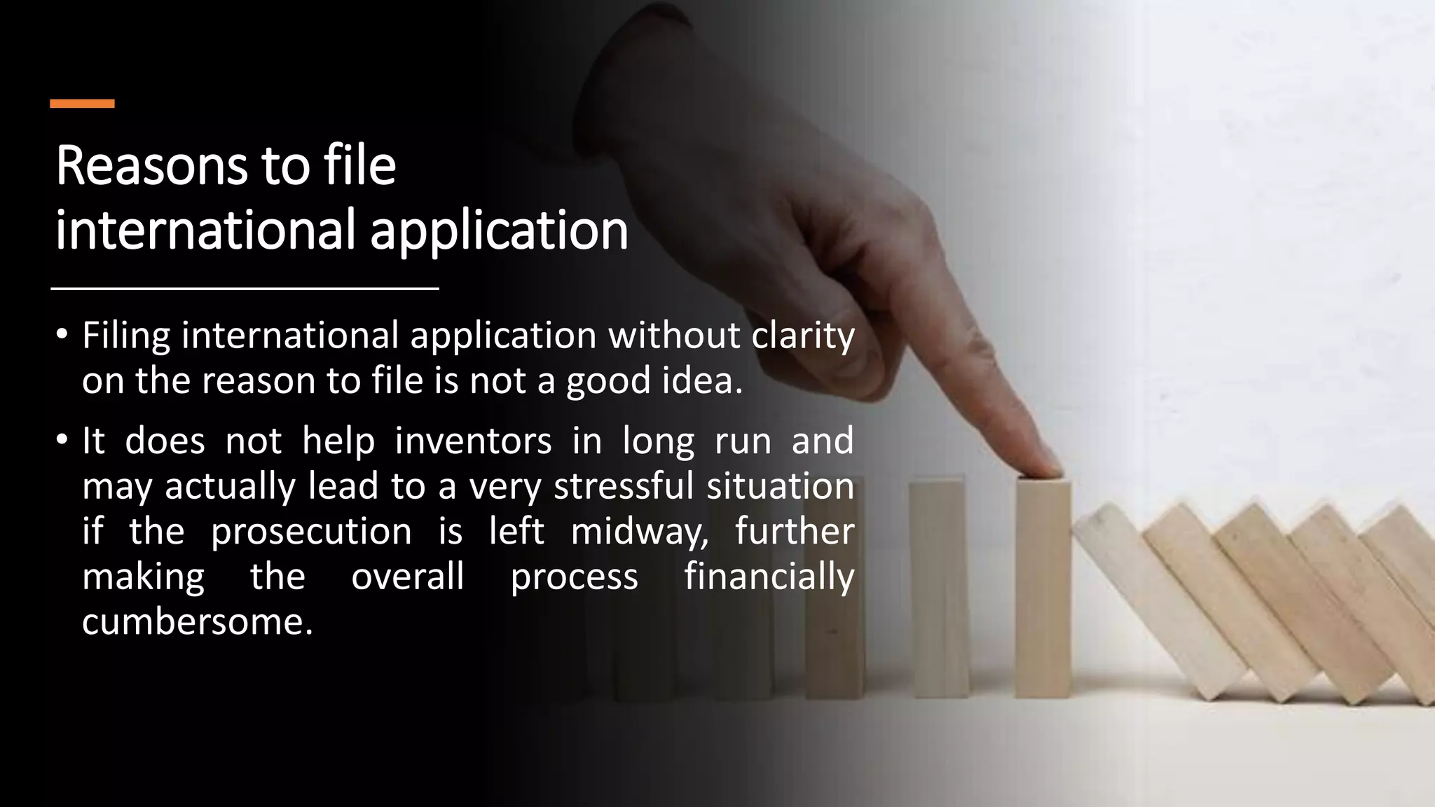 Reasons to file
international application
• Filing international application without clarity
on the reason to file is not a good idea.
• It does not help inventors in long run and
may actually lead to a very stressful situation
if the prosecution is left midway, further
making the overall process financially
cumbersome.
 