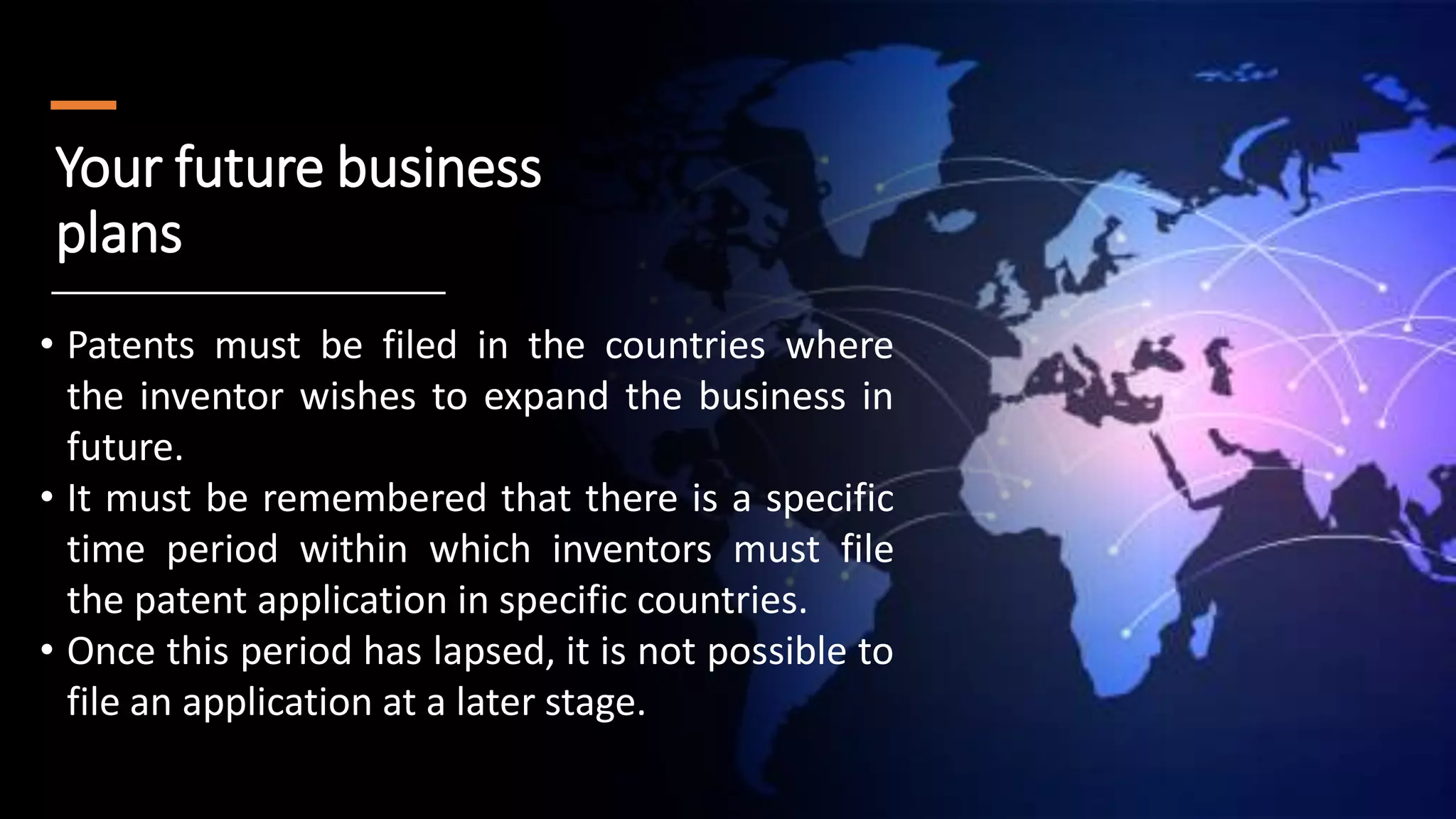 Your future business
plans
• Patents must be filed in the countries where
the inventor wishes to expand the business in
future.
• It must be remembered that there is a specific
time period within which inventors must file
the patent application in specific countries.
• Once this period has lapsed, it is not possible to
file an application at a later stage.
 