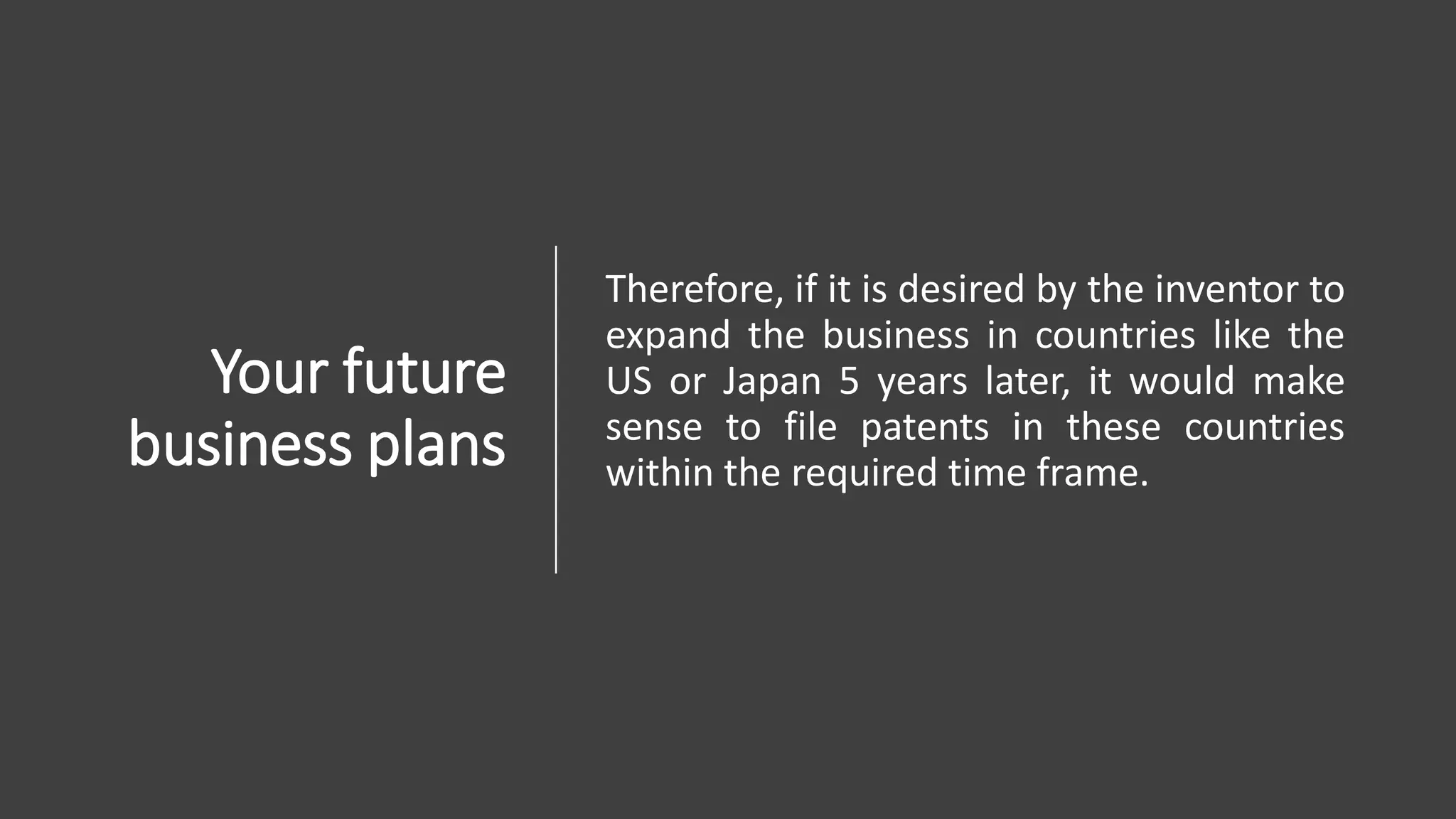 Your future
business plans
Therefore, if it is desired by the inventor to
expand the business in countries like the
US or Japan 5 years later, it would make
sense to file patents in these countries
within the required time frame.
 
