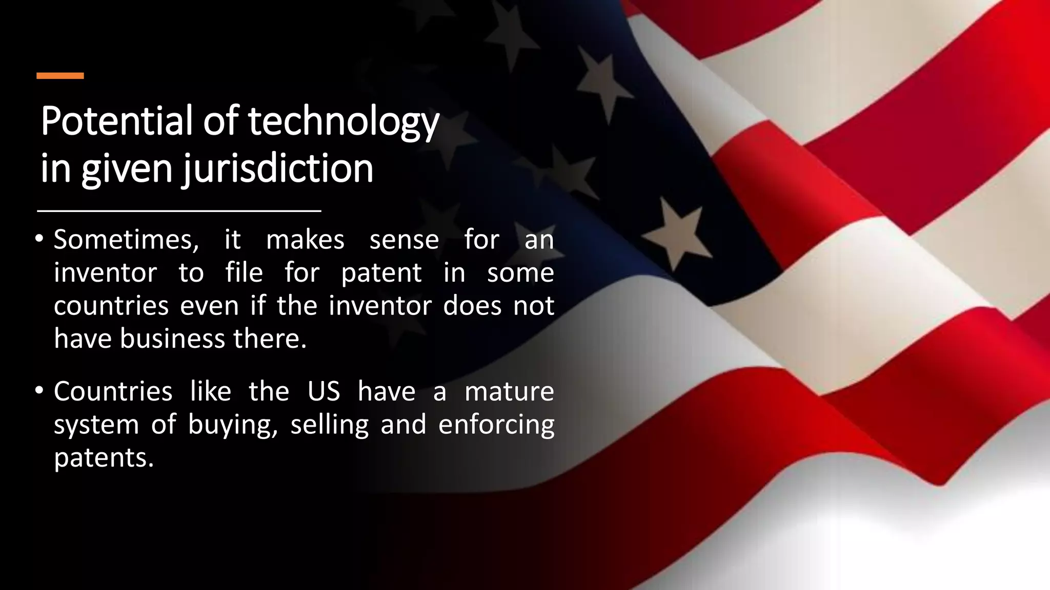 Potential of technology
in given jurisdiction
• Sometimes, it makes sense for an
inventor to file for patent in some
countries even if the inventor does not
have business there.
• Countries like the US have a mature
system of buying, selling and enforcing
patents.
 