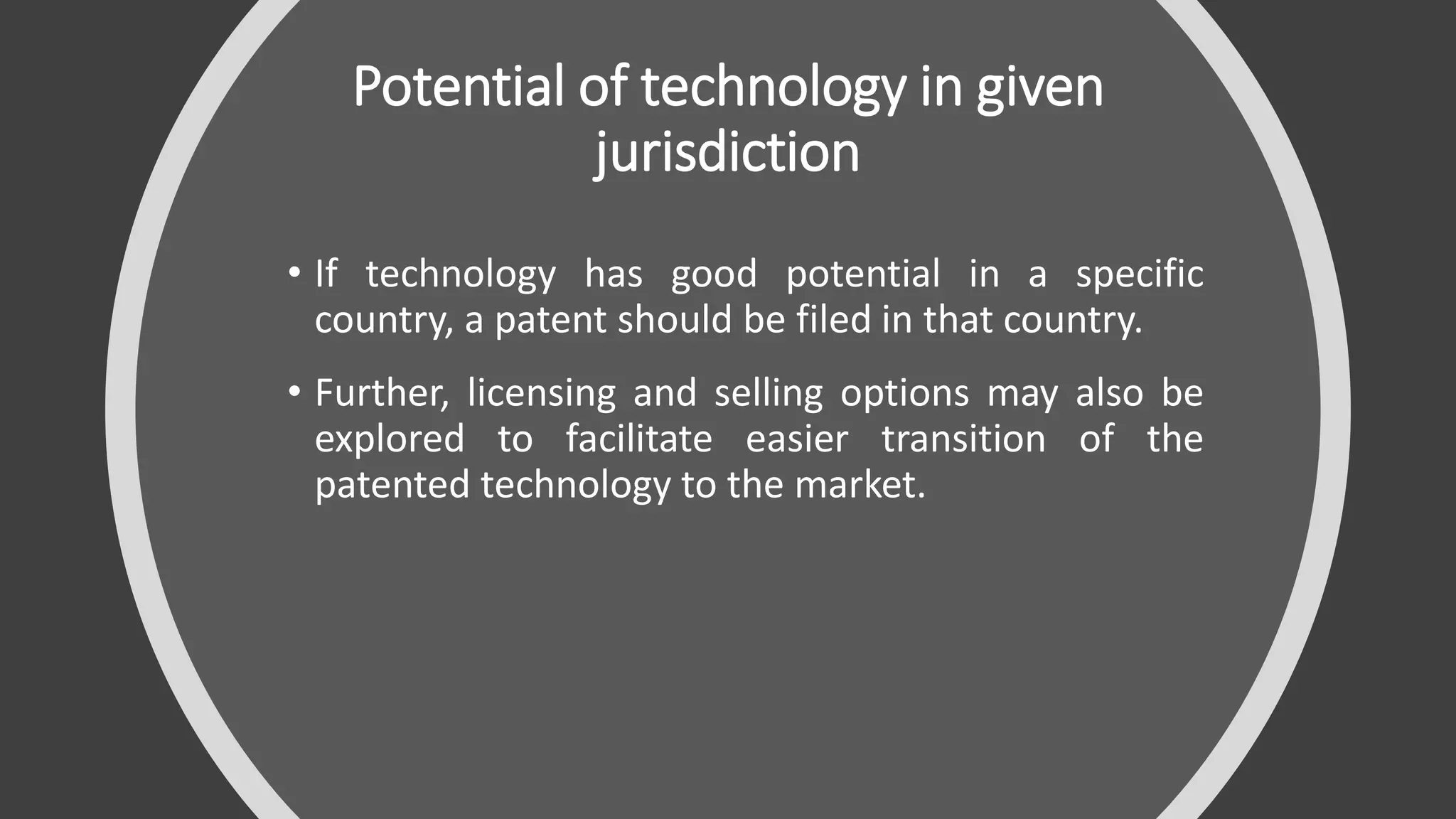 Potential of technology in given
jurisdiction
• If technology has good potential in a specific
country, a patent should be filed in that country.
• Further, licensing and selling options may also be
explored to facilitate easier transition of the
patented technology to the market.
 