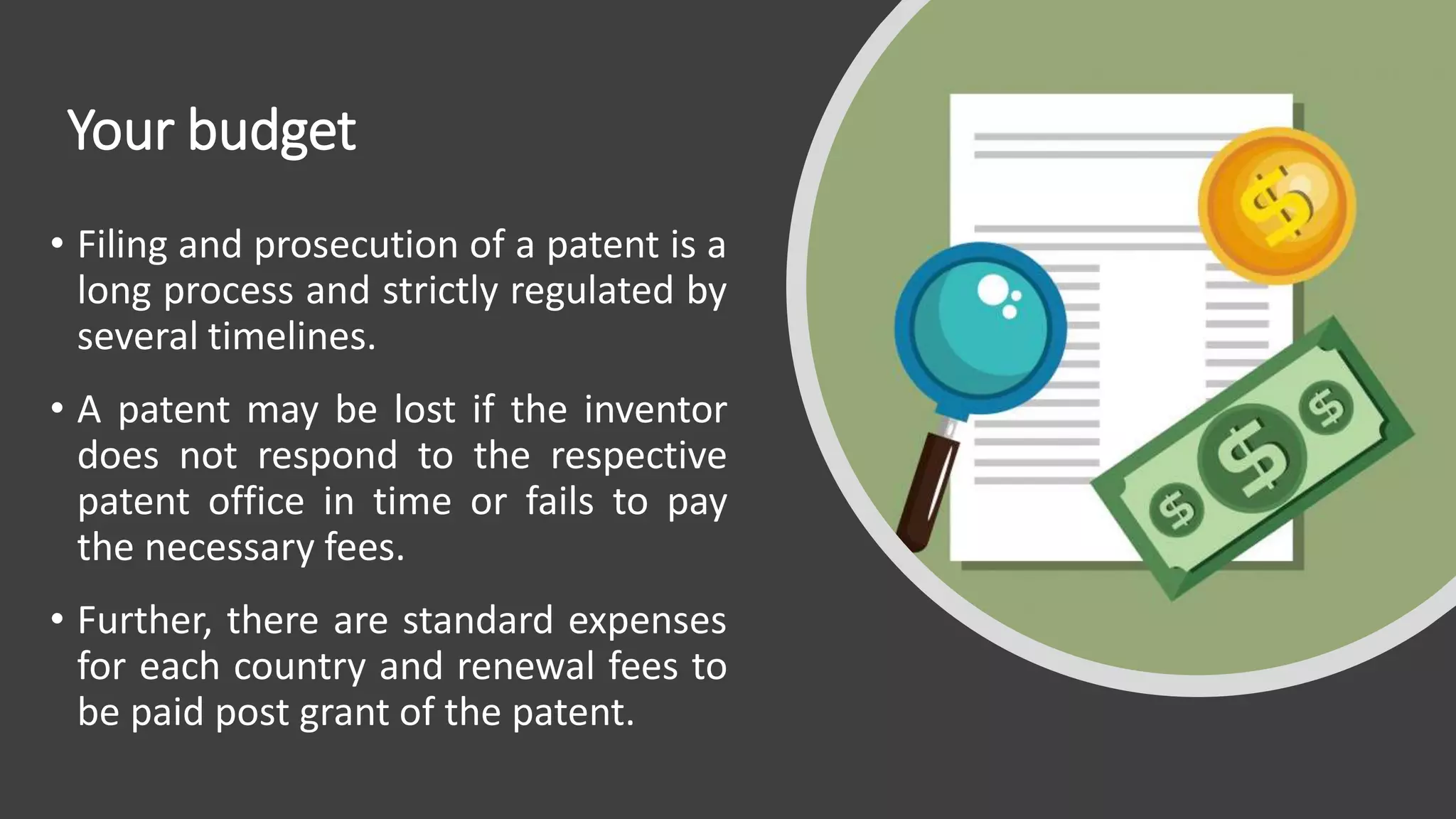 Your budget
• Filing and prosecution of a patent is a
long process and strictly regulated by
several timelines.
• A patent may be lost if the inventor
does not respond to the respective
patent office in time or fails to pay
the necessary fees.
• Further, there are standard expenses
for each country and renewal fees to
be paid post grant of the patent.
 