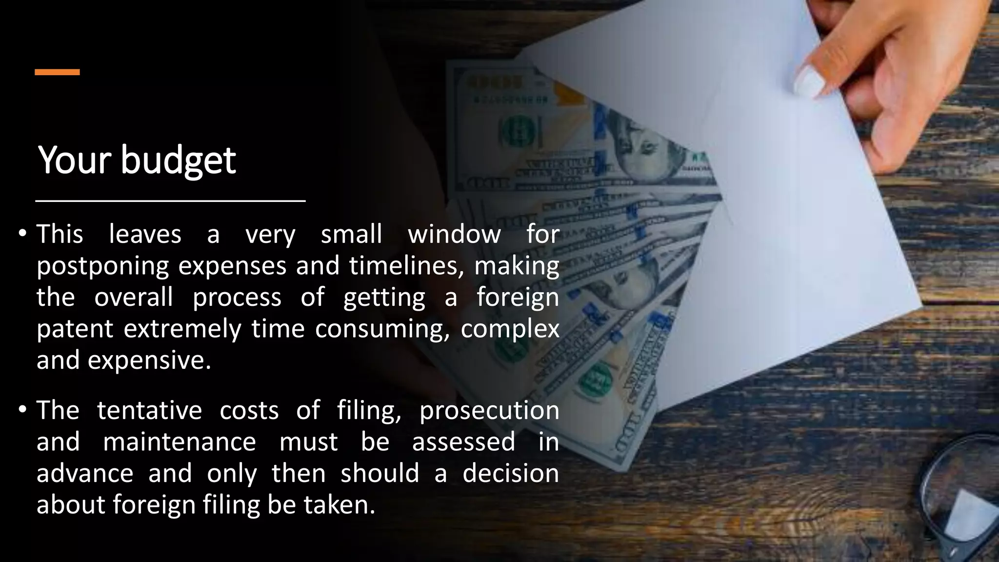 Your budget
• This leaves a very small window for
postponing expenses and timelines, making
the overall process of getting a foreign
patent extremely time consuming, complex
and expensive.
• The tentative costs of filing, prosecution
and maintenance must be assessed in
advance and only then should a decision
about foreign filing be taken.
 