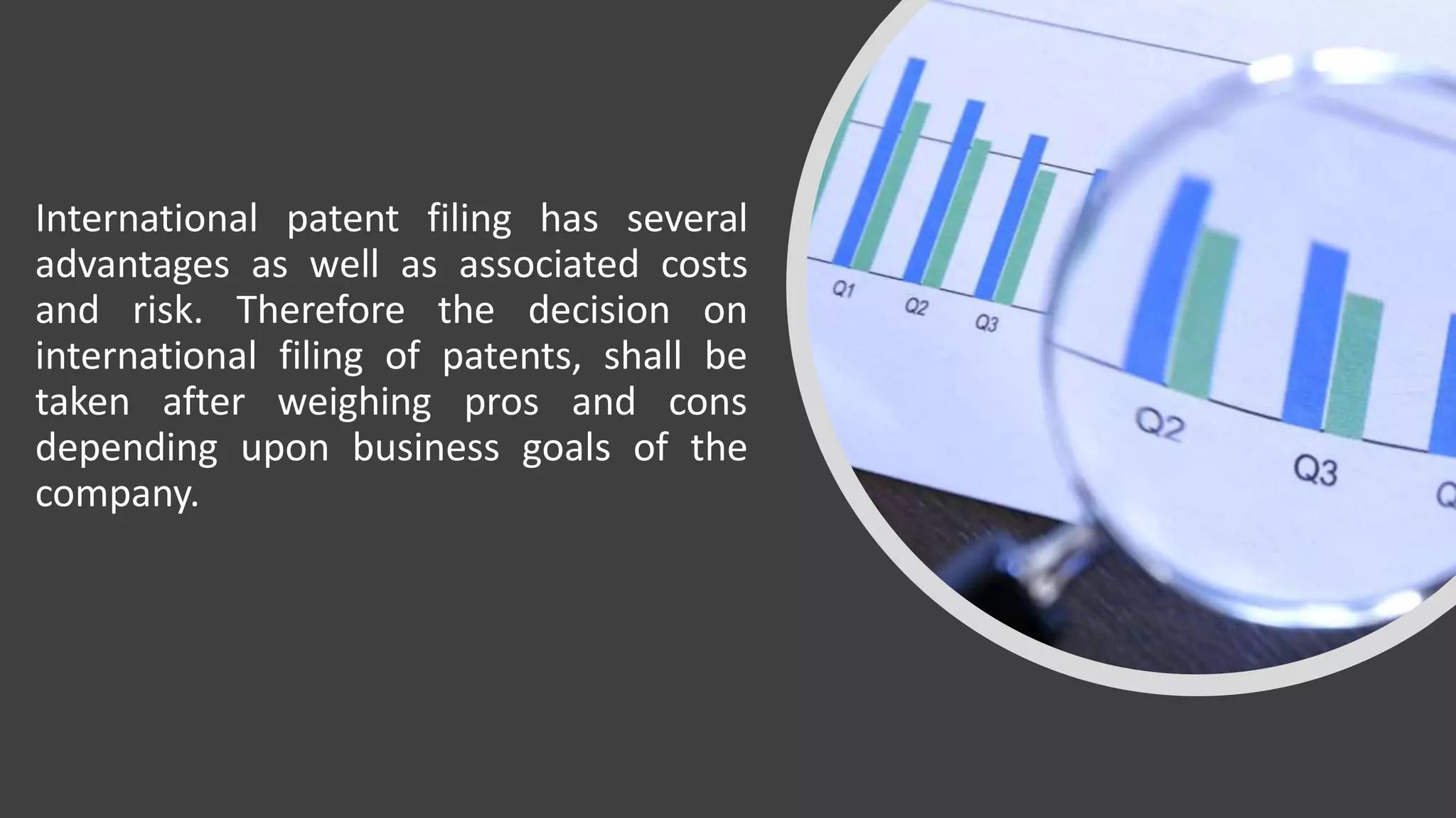 International patent filing has several
advantages as well as associated costs
and risk. Therefore the decision on
international filing of patents, shall be
taken after weighing pros and cons
depending upon business goals of the
company.
 