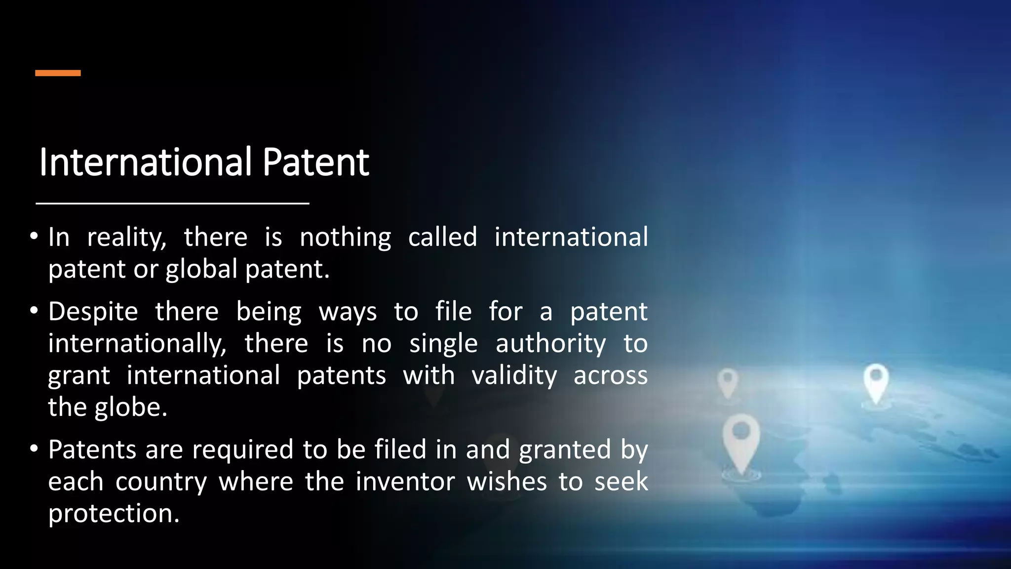 International Patent
• In reality, there is nothing called international
patent or global patent.
• Despite there being ways to file for a patent
internationally, there is no single authority to
grant international patents with validity across
the globe.
• Patents are required to be filed in and granted by
each country where the inventor wishes to seek
protection.
 