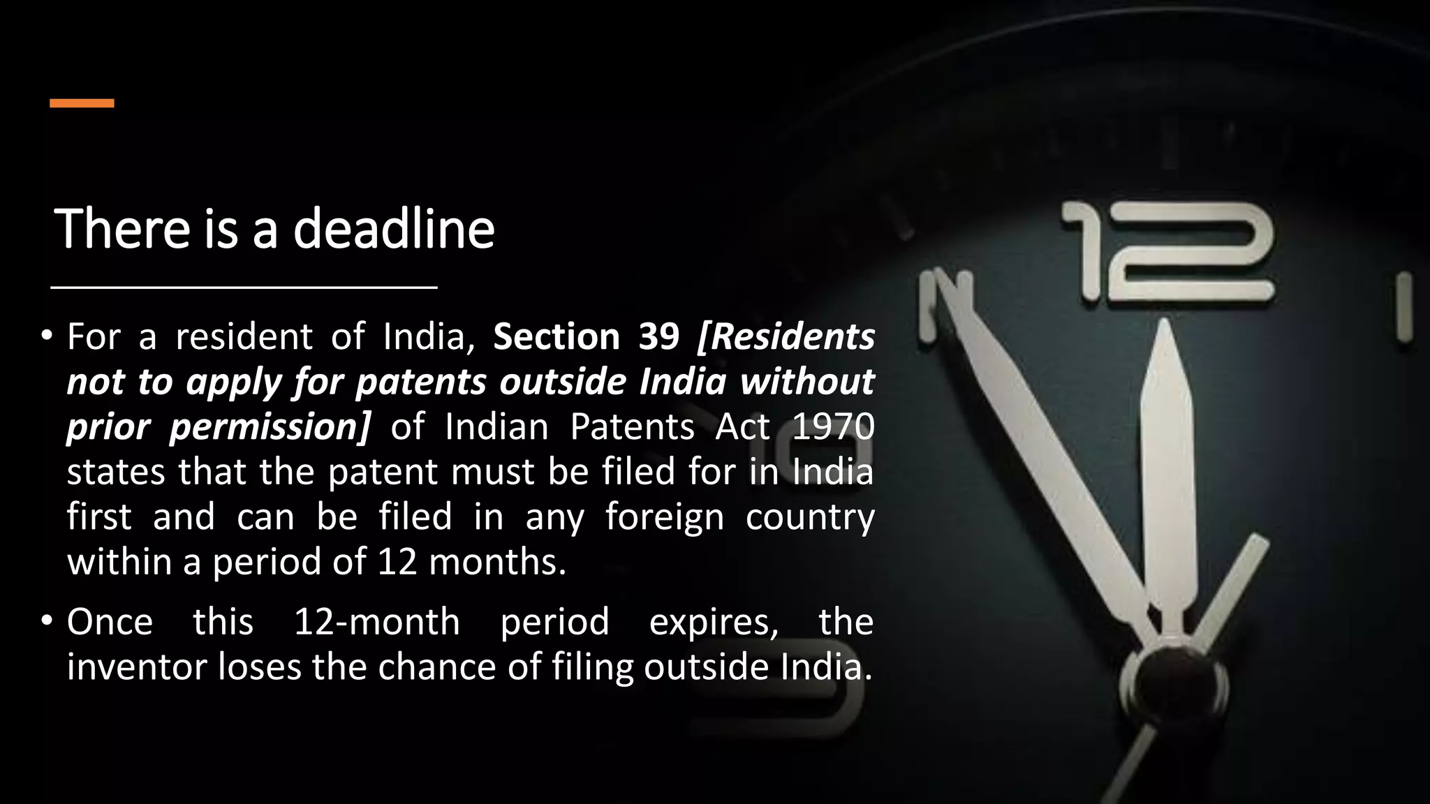 There is a deadline
• For a resident of India, Section 39 [Residents
not to apply for patents outside India without
prior permission] of Indian Patents Act 1970
states that the patent must be filed for in India
first and can be filed in any foreign country
within a period of 12 months.
• Once this 12-month period expires, the
inventor loses the chance of filing outside India.
 