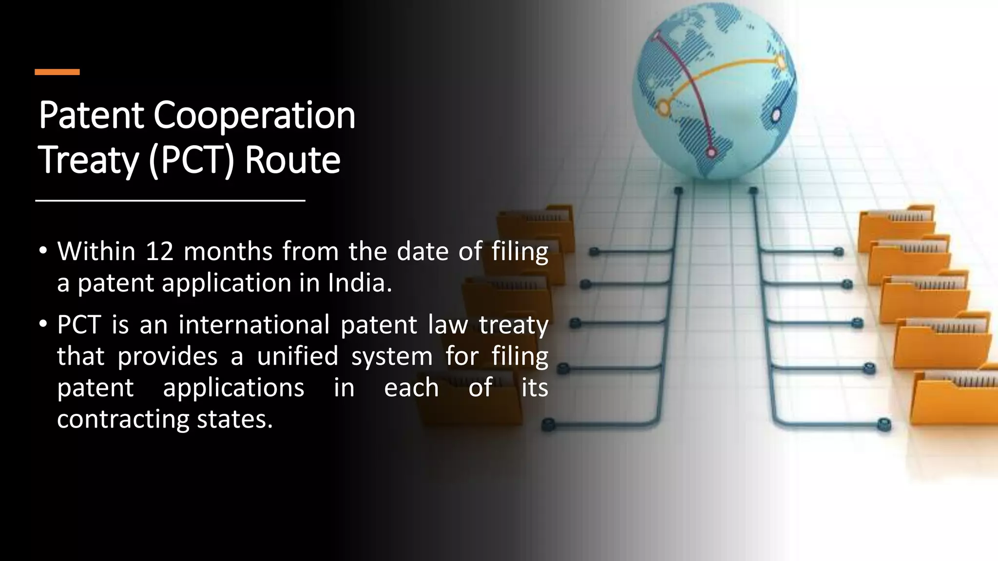 Patent Cooperation
Treaty (PCT) Route
• Within 12 months from the date of filing
a patent application in India.
• PCT is an international patent law treaty
that provides a unified system for filing
patent applications in each of its
contracting states.
 