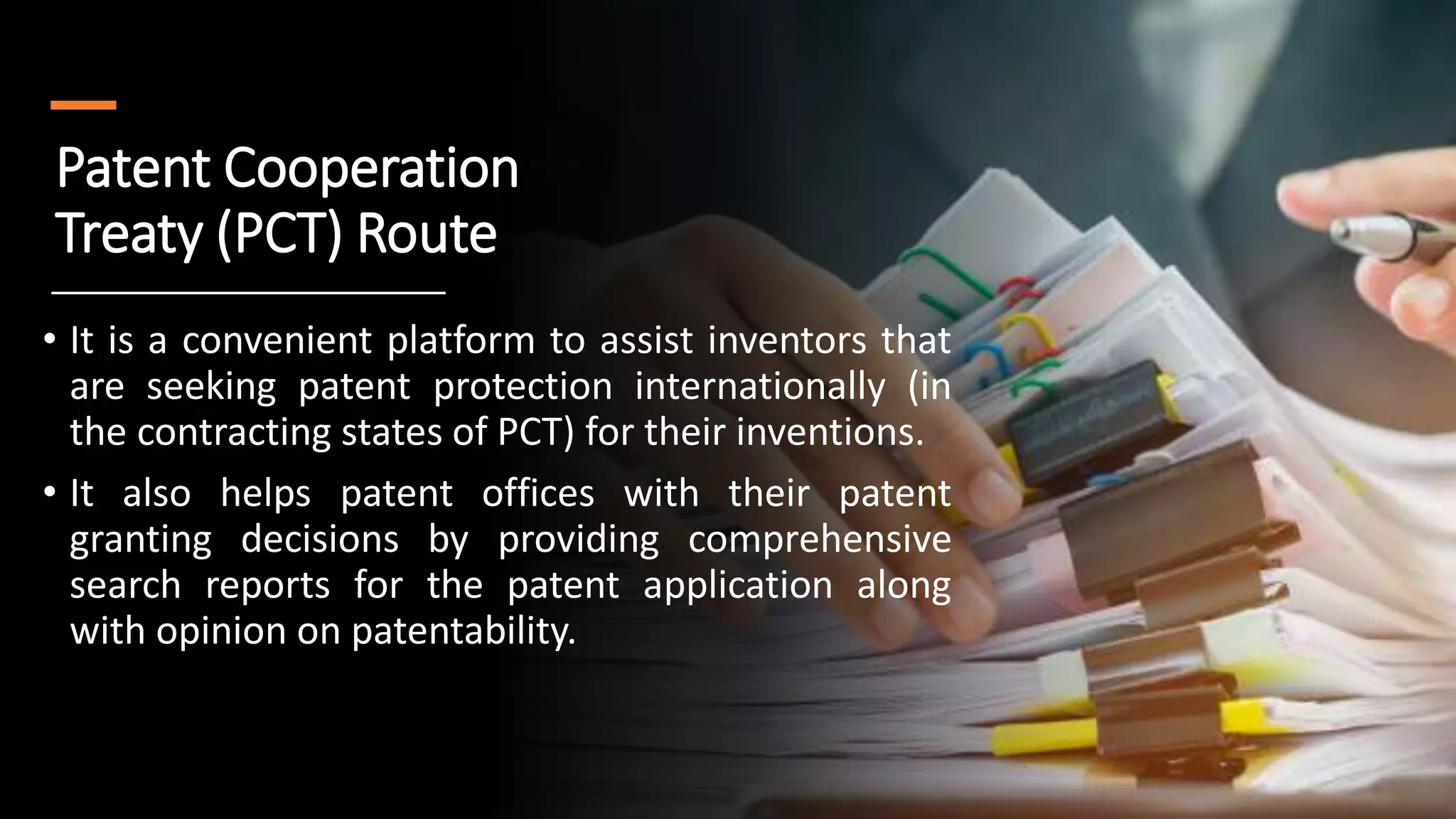 Patent Cooperation
Treaty (PCT) Route
• It is a convenient platform to assist inventors that
are seeking patent protection internationally (in
the contracting states of PCT) for their inventions.
• It also helps patent offices with their patent
granting decisions by providing comprehensive
search reports for the patent application along
with opinion on patentability.
 