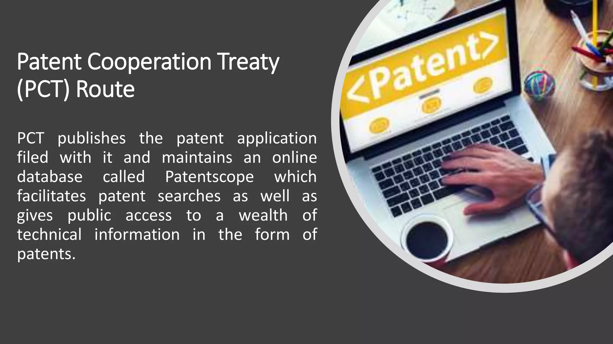Patent Cooperation Treaty
(PCT) Route
PCT publishes the patent application
filed with it and maintains an online
database called Patentscope which
facilitates patent searches as well as
gives public access to a wealth of
technical information in the form of
patents.
 