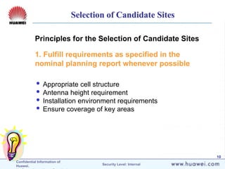 Confidential Information of
Huawei. Security Level: Internal
10
Principles for the Selection of Candidate Sites
1. Fulfill requirements as specified in the
nominal planning report whenever possible
 Appropriate cell structure
 Antenna height requirement
 Installation environment requirements
 Ensure coverage of key areas
Selection of Candidate Sites
 