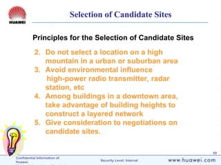Confidential Information of
Huawei. Security Level: Internal
11
Principles for the Selection of Candidate Sites
2. Do not select a location on a high
mountain in a urban or suburban area
3. Avoid environmental influence
high-power radio transmitter, radar
station, etc
4. Among buildings in a downtown area,
take advantage of building heights to
construct a layered network
5. Give consideration to negotiations on
candidate sites.
Selection of Candidate Sites
 