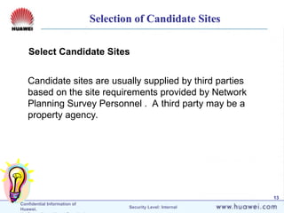 Confidential Information of
Huawei. Security Level: Internal
13
Select Candidate Sites
Candidate sites are usually supplied by third parties
based on the site requirements provided by Network
Planning Survey Personnel . A third party may be a
property agency.
Selection of Candidate Sites
 