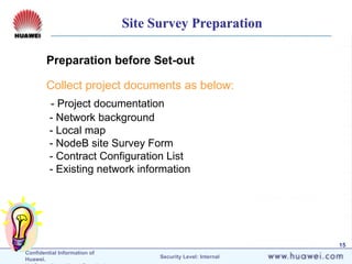 Confidential Information of
Huawei. Security Level: Internal
15
Preparation before Set-out
Collect project documents as below:
- Project documentation
- Network background
- Local map
- NodeB site Survey Form
- Contract Configuration List
- Existing network information
Site Survey Preparation
 