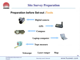 Confidential Information of
Huawei. Security Level: Internal
16
Digital camera
GPS
Compass
Laptop computer
Map
Tape measure
Telescope Laser ranger
Preparation before Set-out :Tools
Site Survey Preparation
 