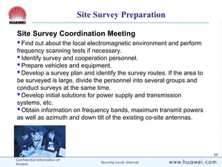 Confidential Information of
Huawei. Security Level: Internal
17
Site Survey Coordination Meeting
Find out about the local electromagnetic environment and perform
frequency scanning tests if necessary.
Identify survey and cooperation personnel.
Prepare vehicles and equipment.
Develop a survey plan and identify the survey routes. If the area to
be surveyed is large, divide the personnel into several groups and
conduct surveys at the same time.
Develop initial solutions for power supply and transmission
systems, etc.
Obtain information on frequency bands, maximum transmit powers
as well as azimuth and down tilt of the existing co-site antennas.
Site Survey Preparation
 