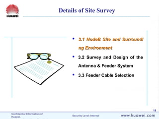 Confidential Information of
Huawei. Security Level: Internal
19
 3.1 NodeB Site and Surroundi
3.1 NodeB Site and Surroundi
ng Environment
ng Environment
 3.2 Survey and Design of the
Antenna & Feeder System
 3.3 Feeder Cable Selection
Details of Site Survey
 