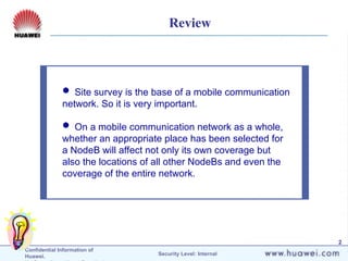 Confidential Information of
Huawei. Security Level: Internal
2
 Site survey is the base of a mobile communication
network. So it is very important.
 On a mobile communication network as a whole,
whether an appropriate place has been selected for
a NodeB will affect not only its own coverage but
also the locations of all other NodeBs and even the
coverage of the entire network.
Review
 
