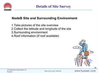 Confidential Information of
Huawei. Security Level: Internal
20
NodeB Site and Surrounding Environment
1.Take pictures of the site overview
2.Collect the latitude and longitude of the site
3.Surrounding environment
4.Roof information (If roof available)
Details of Site Survey
 