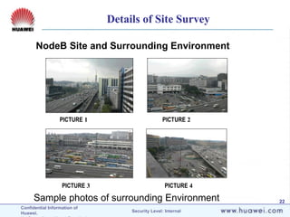 Confidential Information of
Huawei. Security Level: Internal
22
NodeB Site and Surrounding Environment
PICTURE 1 PICTURE 2
PICTURE 3 PICTURE 4
Sample photos of surrounding Environment
Details of Site Survey
 