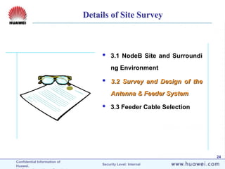 Confidential Information of
Huawei. Security Level: Internal
24
 3.1 NodeB Site and Surroundi
ng Environment
 3.2 Survey and Design of the
3.2 Survey and Design of the
Antenna & Feeder System
Antenna & Feeder System
 3.3 Feeder Cable Selection
Details of Site Survey
 