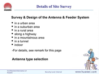 Confidential Information of
Huawei. Security Level: Internal
26
Survey & Design of the Antenna & Feeder System
Antenna type selection
 in a urban area
 in a suburban area
 in a rural area
 along a highway
 in a mountainous area
 in a tunnel
 indoor
-For details, see remark for this page
Details of Site Survey
 