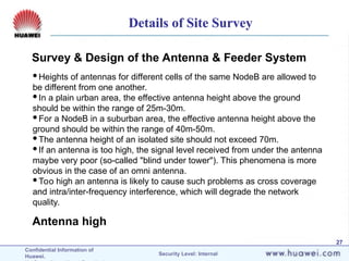 Confidential Information of
Huawei. Security Level: Internal
27
Survey & Design of the Antenna & Feeder System
Antenna high
Heights of antennas for different cells of the same NodeB are allowed to
be different from one another.
In a plain urban area, the effective antenna height above the ground
should be within the range of 25m-30m.
For a NodeB in a suburban area, the effective antenna height above the
ground should be within the range of 40m-50m.
The antenna height of an isolated site should not exceed 70m.
If an antenna is too high, the signal level received from under the antenna
maybe very poor (so-called "blind under tower"). This phenomena is more
obvious in the case of an omni antenna.
Too high an antenna is likely to cause such problems as cross coverage
and intra/inter-frequency interference, which will degrade the network
quality.
Details of Site Survey
 