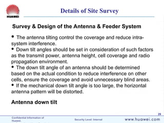 Confidential Information of
Huawei. Security Level: Internal
29
Survey & Design of the Antenna & Feeder System
Antenna down tilt
 The antenna tilting control the coverage and reduce intra-
system interference.
 Down tilt angles should be set in consideration of such factors
as the transmit power, antenna height, cell coverage and radio
propagation environment.
 The down tilt angle of an antenna should be determined
based on the actual condition to reduce interference on other
cells, ensure the coverage and avoid unnecessary blind areas.
 If the mechanical down tilt angle is too large, the horizontal
antenna pattern will be distorted.
Details of Site Survey
 