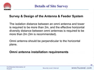 Confidential Information of
Huawei. Security Level: Internal
35
Omni antenna installation requirements
Survey & Design of the Antenna & Feeder System
The isolation distance between an omni antenna and tower
is required to be more than 2m, and the effective horizontal
diversity distance between omni antennas is required to be
more than 2m (3m is recommended).
Omni antenna should be perpendicular to the horizontal
plane.
Details of Site Survey
 