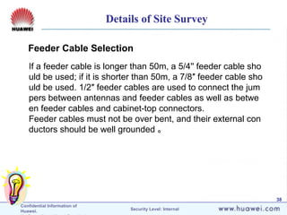 Confidential Information of
Huawei. Security Level: Internal
38
If a feeder cable is longer than 50m, a 5/4'' feeder cable sho
uld be used; if it is shorter than 50m, a 7/8″ feeder cable sho
uld be used. 1/2″ feeder cables are used to connect the jum
pers between antennas and feeder cables as well as betwe
en feeder cables and cabinet-top connectors.
Feeder cables must not be over bent, and their external con
ductors should be well grounded 。
Feeder Cable Selection
Details of Site Survey
 
