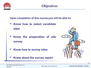 Confidential Information of
Huawei. Security Level: Internal
4
Objectives
 Know how to select candidate
sites
 Know the preparation of site
survey
 Know how to survey sites
 Know about the survey report
Upon completion of this course,you will be able to:
 