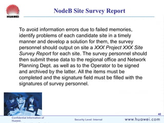 Confidential Information of
Huawei. Security Level: Internal
40
To avoid information errors due to failed memories,
identify problems of each candidate site in a timely
manner and develop a solution for them, the survey
personnel should output on site a XXX Project XXX Site
Survey Report for each site. The survey personnel should
then submit these data to the regional office and Network
Planning Dept. as well as to the Operator to be signed
and archived by the latter. All the items must be
completed and the signature field must be filled with the
signatures of survey personnel.
NodeB Site Survey Report
 