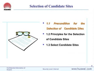 Confidential Information of
Huawei. Security Level: Internal
6
 1.1 Precondition for the
1.1 Precondition for the
Selection of Candidate Sites
Selection of Candidate Sites
 1.2 Principles for the Selection
of Candidate Sites
 1.3 Select Candidate Sites
Selection of Candidate Sites
 