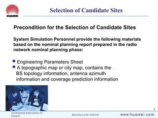 Confidential Information of
Huawei. Security Level: Internal
7
Precondition for the Selection of Candidate Sites
System Simulation Personnel provide the following materials
based on the nominal planning report prepared in the radio
network nominal planning phase:
Engineering Parameters Sheet
A topographic map or city map, contains the
BS topology information, antenna azimuth
information and coverage prediction information
Selection of Candidate Sites
 