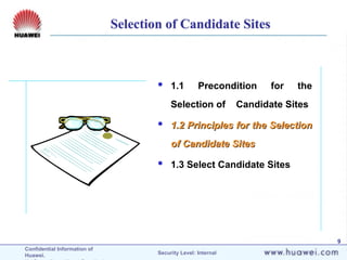 Confidential Information of
Huawei. Security Level: Internal
9
 1.1 Precondition for the
Selection of Candidate Sites
 1.2 Principles for the Selection
1.2 Principles for the Selection
of Candidate Sites
of Candidate Sites
 1.3 Select Candidate Sites
Selection of Candidate Sites
 