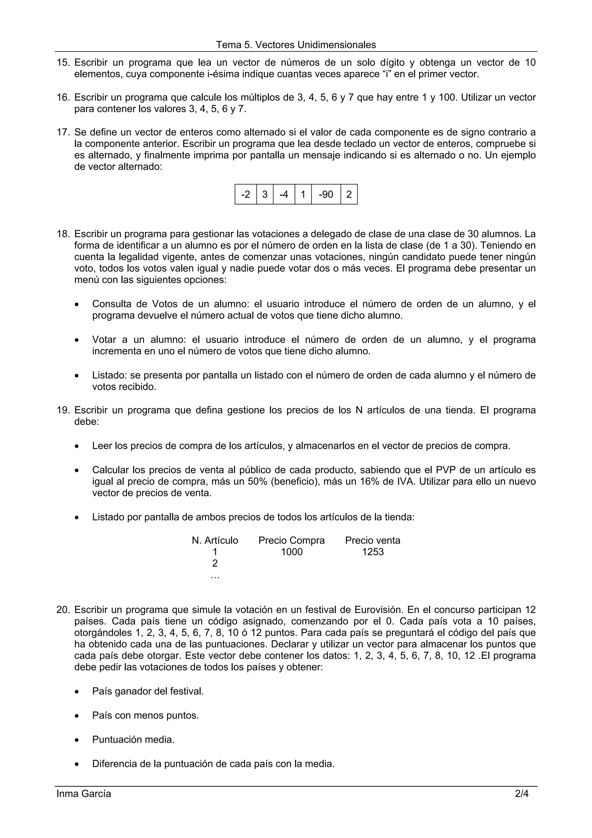 Tema 5. Vectores Unidimensionales
15. Escribir un programa que lea un vector de números de un solo dígito y obtenga un vector de 10
    elementos, cuya componente i-ésima indique cuantas veces aparece “i” en el primer vector.

16. Escribir un programa que calcule los múltiplos de 3, 4, 5, 6 y 7 que hay entre 1 y 100. Utilizar un vector
    para contener los valores 3, 4, 5, 6 y 7.

17. Se define un vector de enteros como alternado si el valor de cada componente es de signo contrario a
    la componente anterior. Escribir un programa que lea desde teclado un vector de enteros, compruebe si
    es alternado, y finalmente imprima por pantalla un mensaje indicando si es alternado o no. Un ejemplo
    de vector alternado:

                                             -2   3   -4   1   -90   2


18. Escribir un programa para gestionar las votaciones a delegado de clase de una clase de 30 alumnos. La
    forma de identificar a un alumno es por el número de orden en la lista de clase (de 1 a 30). Teniendo en
    cuenta la legalidad vigente, antes de comenzar unas votaciones, ningún candidato puede tener ningún
    voto, todos los votos valen igual y nadie puede votar dos o más veces. El programa debe presentar un
    menú con las siguientes opciones:

    •   Consulta de Votos de un alumno: el usuario introduce el número de orden de un alumno, y el
        programa devuelve el número actual de votos que tiene dicho alumno.

    •   Votar a un alumno: el usuario introduce el número de orden de un alumno, y el programa
        incrementa en uno el número de votos que tiene dicho alumno.

    •   Listado: se presenta por pantalla un listado con el número de orden de cada alumno y el número de
        votos recibido.

19. Escribir un programa que defina gestione los precios de los N artículos de una tienda. El programa
    debe:

    •   Leer los precios de compra de los artículos, y almacenarlos en el vector de precios de compra.

    •   Calcular los precios de venta al público de cada producto, sabiendo que el PVP de un artículo es
        igual al precio de compra, más un 50% (beneficio), más un 16% de IVA. Utilizar para ello un nuevo
        vector de precios de venta.

    •   Listado por pantalla de ambos precios de todos los artículos de la tienda:

                               N. Artículo        Precio Compra      Precio venta
                                   1                   1000             1253
                                   2
                                   …


20. Escribir un programa que simule la votación en un festival de Eurovisión. En el concurso participan 12
    países. Cada país tiene un código asignado, comenzando por el 0. Cada país vota a 10 países,
    otorgándoles 1, 2, 3, 4, 5, 6, 7, 8, 10 ó 12 puntos. Para cada país se preguntará el código del país que
    ha obtenido cada una de las puntuaciones. Declarar y utilizar un vector para almacenar los puntos que
    cada país debe otorgar. Este vector debe contener los datos: 1, 2, 3, 4, 5, 6, 7, 8, 10, 12 .El programa
    debe pedir las votaciones de todos los países y obtener:

    •   País ganador del festival.

    •   País con menos puntos.

    •   Puntuación media.

    •   Diferencia de la puntuación de cada país con la media.


Inma García                                                                                              2/4
 