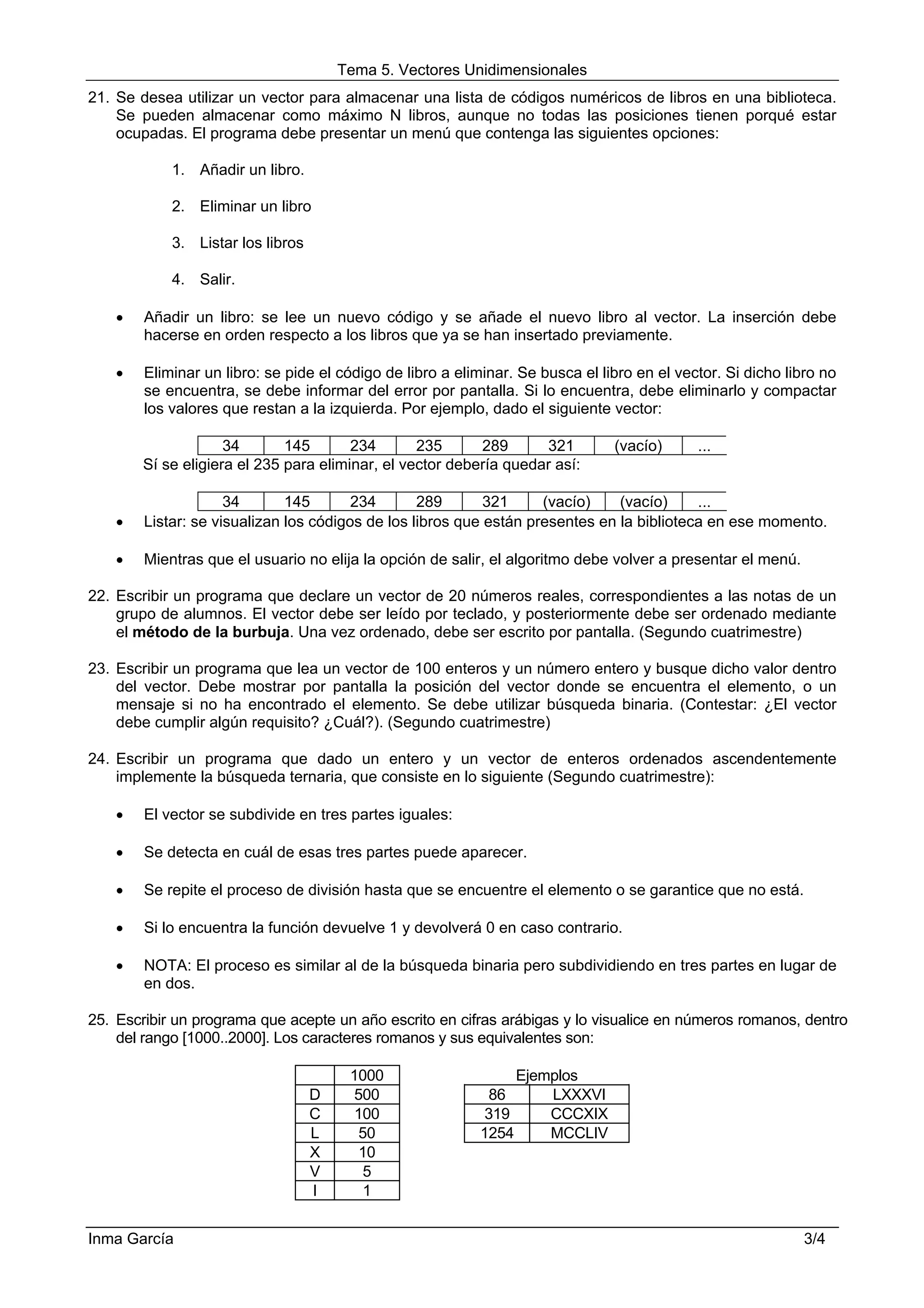 Tema 5. Vectores Unidimensionales
21. Se desea utilizar un vector para almacenar una lista de códigos numéricos de libros en una biblioteca.
    Se pueden almacenar como máximo N libros, aunque no todas las posiciones tienen porqué estar
    ocupadas. El programa debe presentar un menú que contenga las siguientes opciones:

            1. Añadir un libro.

            2. Eliminar un libro

            3. Listar los libros

            4. Salir.

    •   Añadir un libro: se lee un nuevo código y se añade el nuevo libro al vector. La inserción debe
        hacerse en orden respecto a los libros que ya se han insertado previamente.

    •   Eliminar un libro: se pide el código de libro a eliminar. Se busca el libro en el vector. Si dicho libro no
        se encuentra, se debe informar del error por pantalla. Si lo encuentra, debe eliminarlo y compactar
        los valores que restan a la izquierda. Por ejemplo, dado el siguiente vector:

                     34       145       234       235      289      321         (vacío)      ...
        Sí se eligiera el 235 para eliminar, el vector debería quedar así:

                     34       145       234       289       321     (vacío)    (vacío)     ...
    •   Listar: se visualizan los códigos de los libros que están presentes en la biblioteca en ese momento.

    •   Mientras que el usuario no elija la opción de salir, el algoritmo debe volver a presentar el menú.

22. Escribir un programa que declare un vector de 20 números reales, correspondientes a las notas de un
    grupo de alumnos. El vector debe ser leído por teclado, y posteriormente debe ser ordenado mediante
    el método de la burbuja. Una vez ordenado, debe ser escrito por pantalla. (Segundo cuatrimestre)

23. Escribir un programa que lea un vector de 100 enteros y un número entero y busque dicho valor dentro
    del vector. Debe mostrar por pantalla la posición del vector donde se encuentra el elemento, o un
    mensaje si no ha encontrado el elemento. Se debe utilizar búsqueda binaria. (Contestar: ¿El vector
    debe cumplir algún requisito? ¿Cuál?). (Segundo cuatrimestre)

24. Escribir un programa que dado un entero y un vector de enteros ordenados ascendentemente
    implemente la búsqueda ternaria, que consiste en lo siguiente (Segundo cuatrimestre):

    •   El vector se subdivide en tres partes iguales:

    •   Se detecta en cuál de esas tres partes puede aparecer.

    •   Se repite el proceso de división hasta que se encuentre el elemento o se garantice que no está.

    •   Si lo encuentra la función devuelve 1 y devolverá 0 en caso contrario.

    •   NOTA: El proceso es similar al de la búsqueda binaria pero subdividiendo en tres partes en lugar de
        en dos.

25. Escribir un programa que acepte un año escrito en cifras arábigas y lo visualice en números romanos, dentro
    del rango [1000..2000]. Los caracteres romanos y sus equivalentes son:

                                        1000                      Ejemplos
                                   D    500                 86        LXXXVI
                                   C    100                319        CCCXIX
                                   L     50                1254       MCCLIV
                                   X     10
                                   V      5
                                   I      1


Inma García                                                                                                  3/4
 