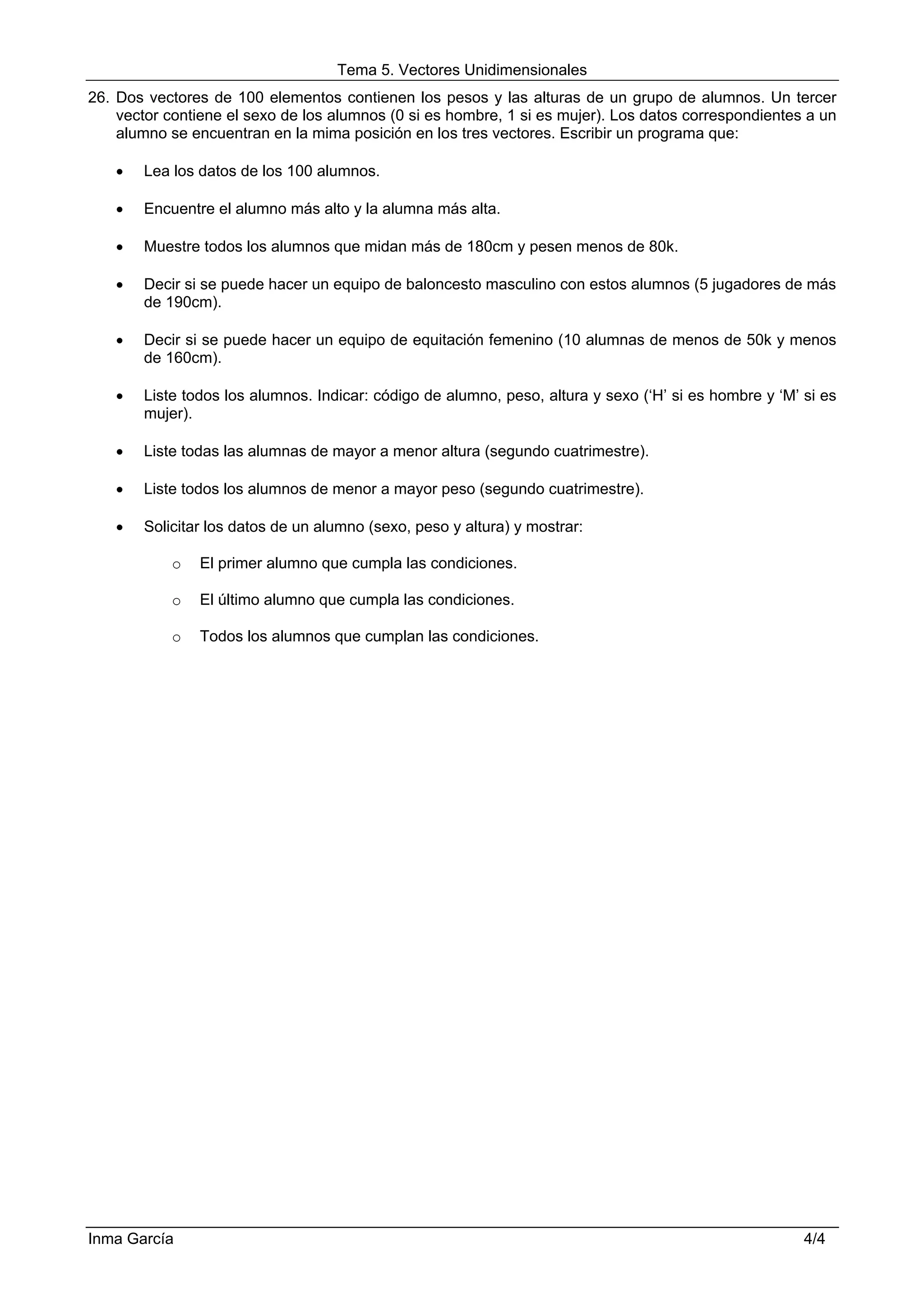 Tema 5. Vectores Unidimensionales
26. Dos vectores de 100 elementos contienen los pesos y las alturas de un grupo de alumnos. Un tercer
    vector contiene el sexo de los alumnos (0 si es hombre, 1 si es mujer). Los datos correspondientes a un
    alumno se encuentran en la mima posición en los tres vectores. Escribir un programa que:

   •   Lea los datos de los 100 alumnos.

   •   Encuentre el alumno más alto y la alumna más alta.

   •   Muestre todos los alumnos que midan más de 180cm y pesen menos de 80k.

   •   Decir si se puede hacer un equipo de baloncesto masculino con estos alumnos (5 jugadores de más
       de 190cm).

   •   Decir si se puede hacer un equipo de equitación femenino (10 alumnas de menos de 50k y menos
       de 160cm).

   •   Liste todos los alumnos. Indicar: código de alumno, peso, altura y sexo (‘H’ si es hombre y ‘M’ si es
       mujer).

   •   Liste todas las alumnas de mayor a menor altura (segundo cuatrimestre).

   •   Liste todos los alumnos de menor a mayor peso (segundo cuatrimestre).

   •   Solicitar los datos de un alumno (sexo, peso y altura) y mostrar:

           o   El primer alumno que cumpla las condiciones.

           o   El último alumno que cumpla las condiciones.

           o   Todos los alumnos que cumplan las condiciones.




Inma García                                                                                            4/4
 