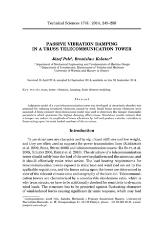 Technical Sciences 17(3), 2014, 249–258
PASSIVE VIBRATION DAMPING
IN A TRUSS TELECOMMUNICATION TOWER
Józef Pelc1
, Bronisław Kolator2
1
Department of Mechanical Engineering and Fundamentals of Machine Design
2
Department of Construction, Maintenance of Vehicles and Machines
University of Warmia and Mazury in Olsztyn
Received 16 April 2014, accepted 24 September 2014, available on line 25 September 2014
K e y w o r d s: truss, tower, vibration, damping, finite element modeling.
A b s t r a c t
A dynamic model of a truss telecommunication tower was developed. A viscoelastic absorber was
proposed for reducing structural vibrations caused by wind. Small linear system vibrations were
assumed. A finite element three-dimensional model was used to determine the damper viscoelastic
parameters which guarantee the highest damping effectiveness. Simulation results indicate that
a damper can reduce the amplitude of tower vibrations by half and produce a similar reduction in
forces acting upon the most loaded members of the structure.
Introduction
Truss structures are characterized by significant stiffness and low weight,
and they are often used as supports for power transmission lines (ALBERMANI
et al. 2009, SHEA, SMITH 2006) and telecommunication towers (DA SILVA et al.
2005, SULLINS 2006, BARLE et al. 2010). The structure of a telecommunication
tower should safely bear the load of the service platform and the antennas, and
it should effectively resist wind action. The load bearing requirements for
telecommunication towers exposed to static load and wind load are set by the
applicable regulations, and the forces acting upon the tower are determined in
view of the relevant climate zone and orography of the location. Telecommuni-
cation towers are characterized by a considerable slenderness ratio, which is
why truss structures have to be additionally checked for sensitivity to dynamic
wind loads. The structure has to be protected against fluctuating character
of wind-induced forces causing significant dynamic response, which may lead
*
Correspondence: Józef Pelc, Katedra Mechaniki i Podstaw Konstrukcji Maszyn, Uniwersytet
Warmińsko-Mazurski, ul. M. Oczapowskiego 11, 10-719 Olsztyn, phone: +48 89 523 49 31, e-mail:
joseph@uwm.edu.pl
 