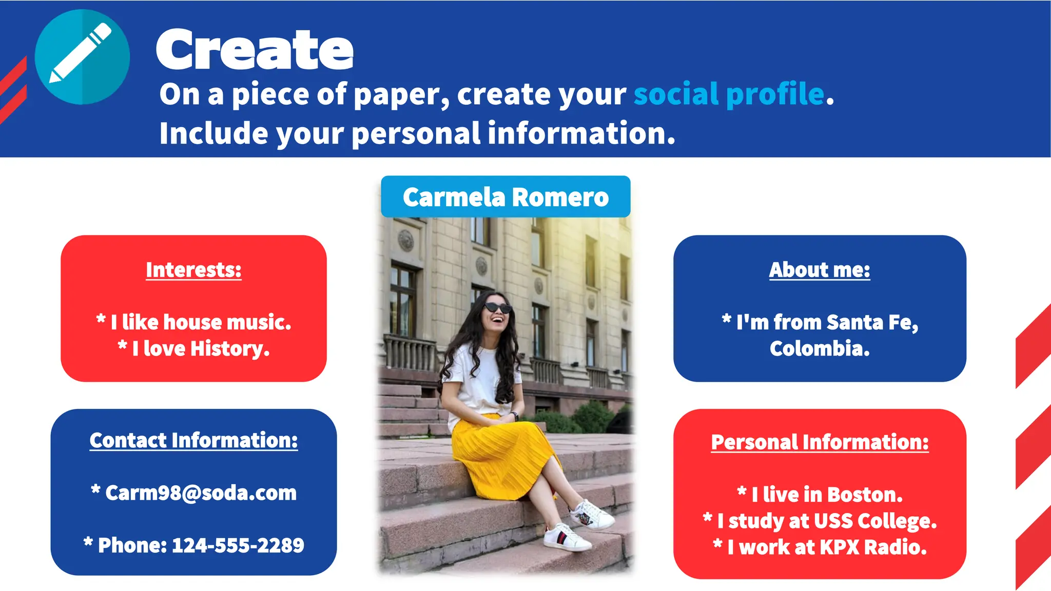 Carmela Romero
Interests:
* I like house music.
* I love History.
About me:
* I'm from Santa Fe,
Colombia.
Contact Information:
* Carm98@soda.com
* Phone: 124-555-2289
Personal Information:
* I live in Boston.
* I study at USS College.
* I work at KPX Radio.
Create
On a piece of paper, create your social profile.
Include your personal information.
 