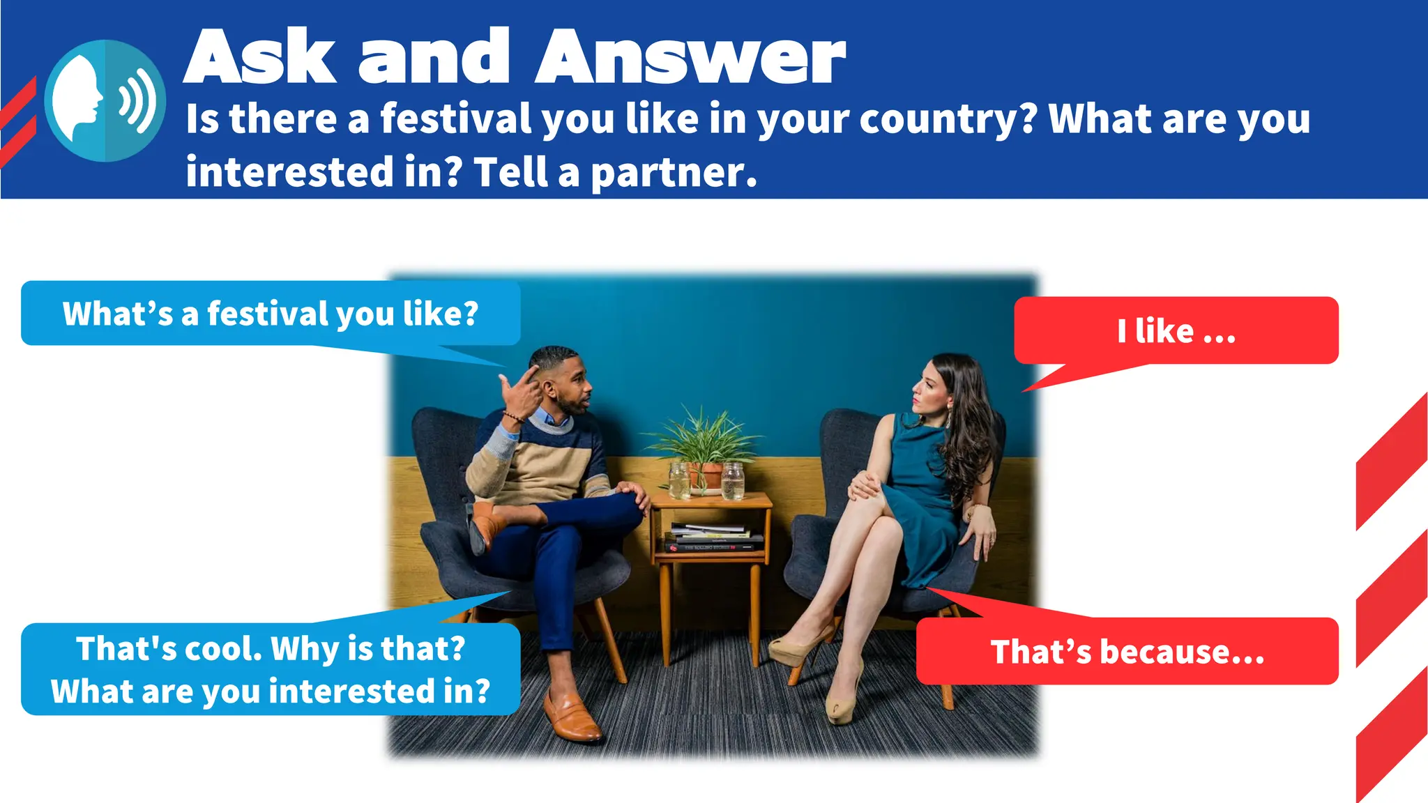 Ask and Answer
Is there a festival you like in your country? What are you
interested in? Tell a partner.
What’s a festival you like? I like …
That's cool. Why is that?
What are you interested in?
That’s because…
 