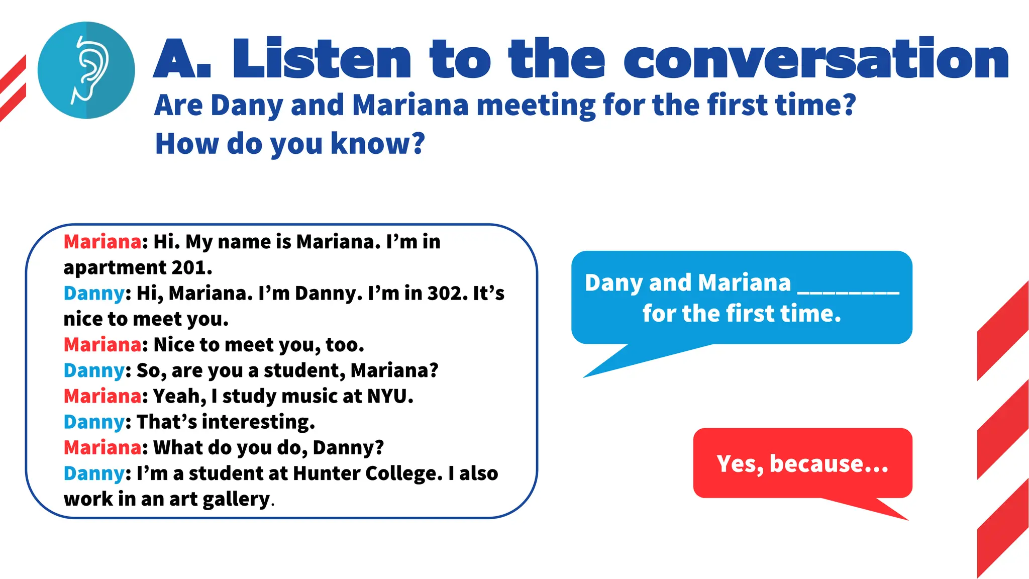 A. Listen to the conversation
Are Dany and Mariana meeting for the first time?
How do you know?
Dany and Mariana ________
for the first time.
Yes, because…
Mariana: Hi. My name is Mariana. I’m in
apartment 201.
Danny: Hi, Mariana. I’m Danny. I’m in 302. It’s
nice to meet you.
Mariana: Nice to meet you, too.
Danny: So, are you a student, Mariana?
Mariana: Yeah, I study music at NYU.
Danny: That’s interesting.
Mariana: What do you do, Danny?
Danny: I’m a student at Hunter College. I also
work in an art gallery.
 