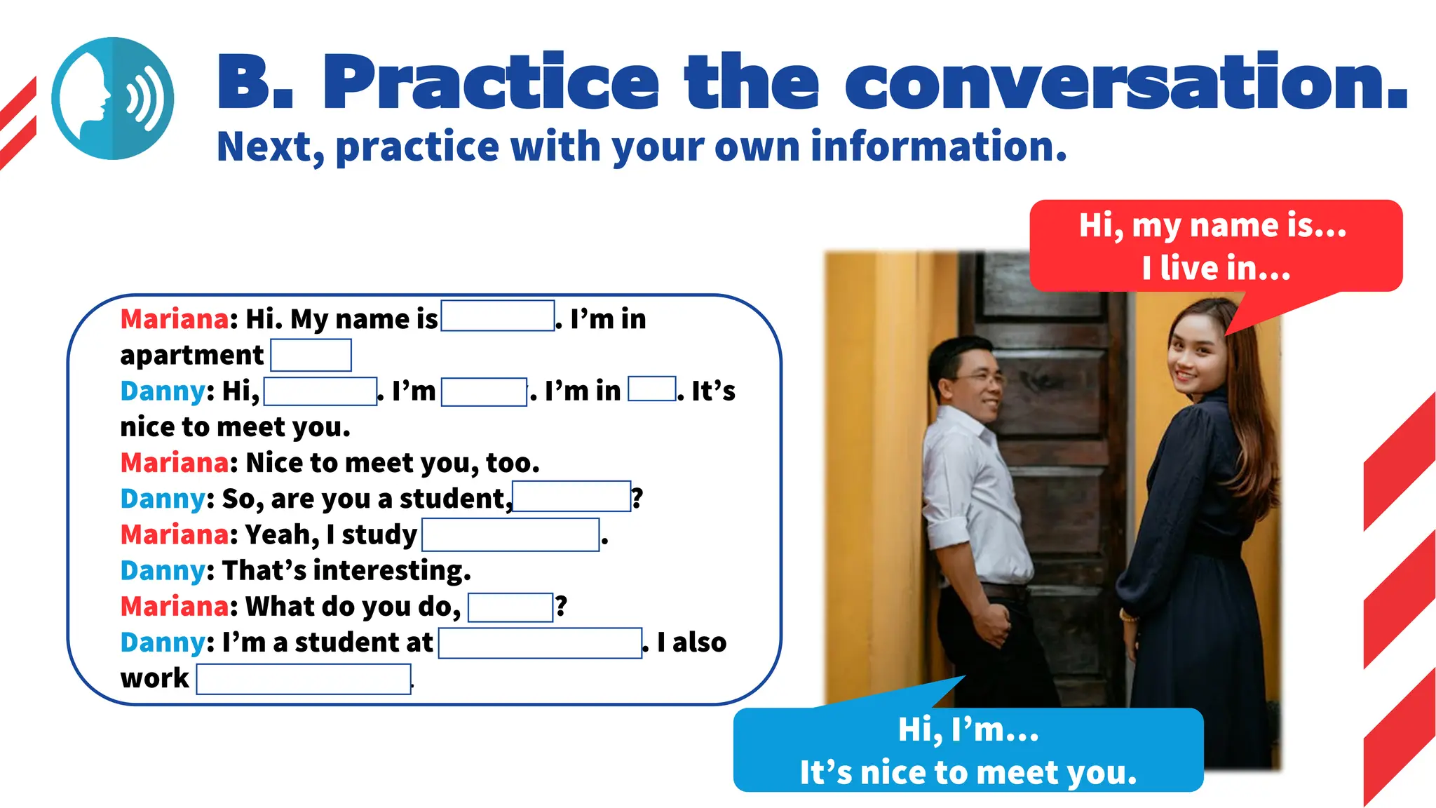 B. Practice the conversation.
Next, practice with your own information.
Hi, my name is...
I live in...
Hi, I’m…
It’s nice to meet you.
Mariana: Hi. My name is Mariana. I’m in
apartment 201.
Danny: Hi, Mariana. I’m Danny. I’m in 302. It’s
nice to meet you.
Mariana: Nice to meet you, too.
Danny: So, are you a student, Mariana?
Mariana: Yeah, I study music at NYU.
Danny: That’s interesting.
Mariana: What do you do, Danny?
Danny: I’m a student at Hunter College. I also
work in an art gallery.
 