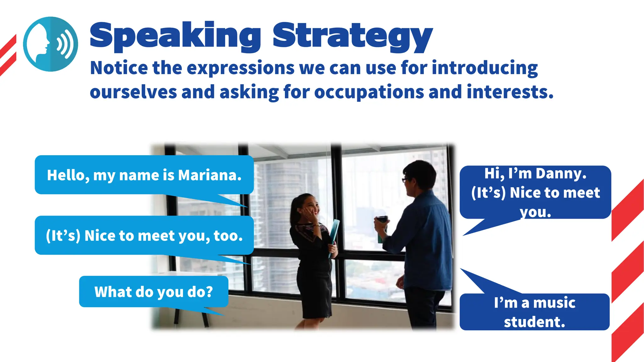 Speaking Strategy
Hello, my name is Mariana. Hi, I’m Danny.
(It’s) Nice to meet
you.
What do you do?
I’m a music
student.
Notice the expressions we can use for introducing
ourselves and asking for occupations and interests.
(It’s) Nice to meet you, too.
 