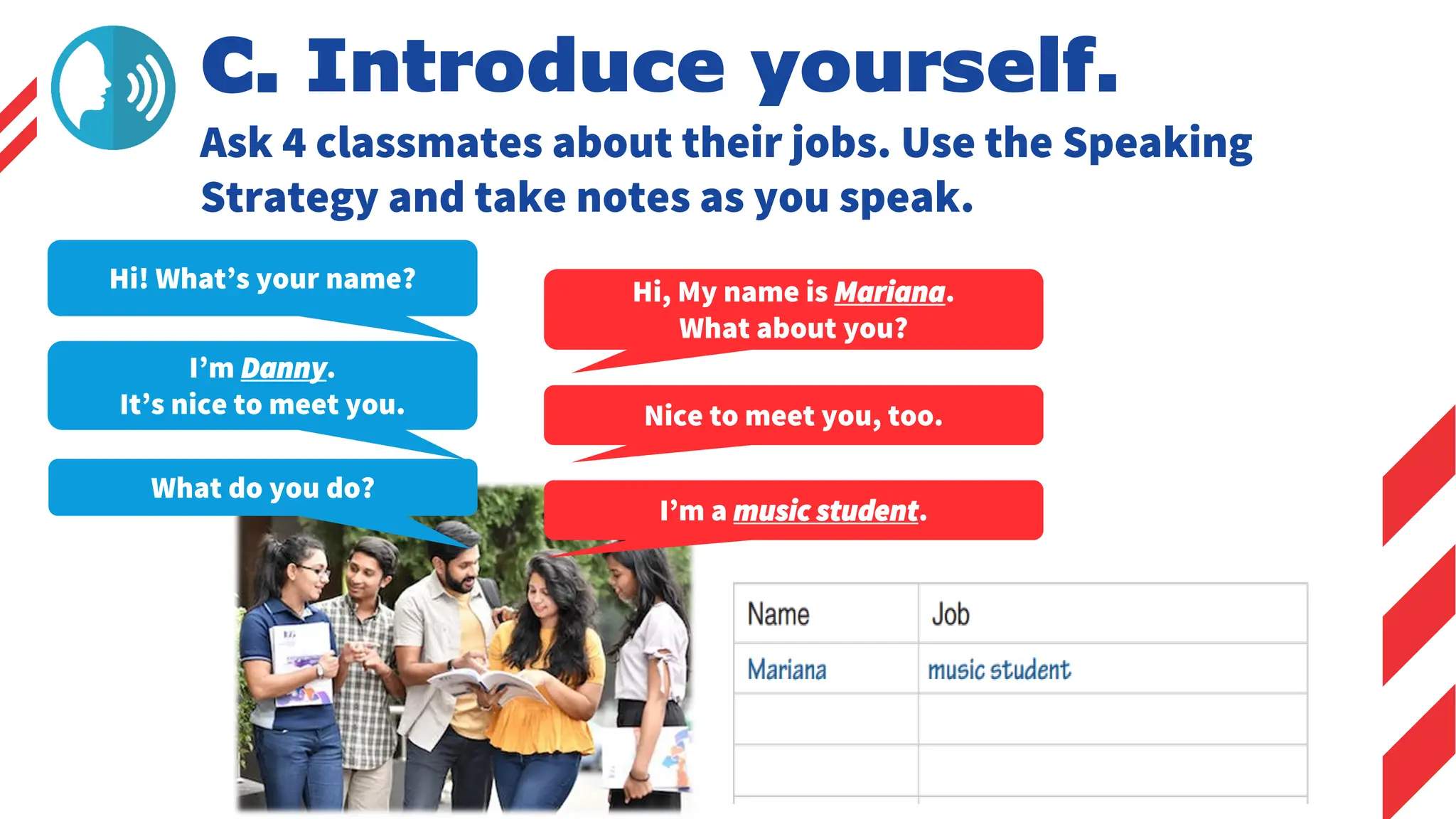 C. Introduce yourself.
Ask 4 classmates about their jobs. Use the Speaking
Strategy and take notes as you speak.
Hi! What’s your name?
What do you do?
Hi, My name is Mariana.
What about you?
I’m a music student.
Nice to meet you, too.
I’m Danny.
It’s nice to meet you.
 