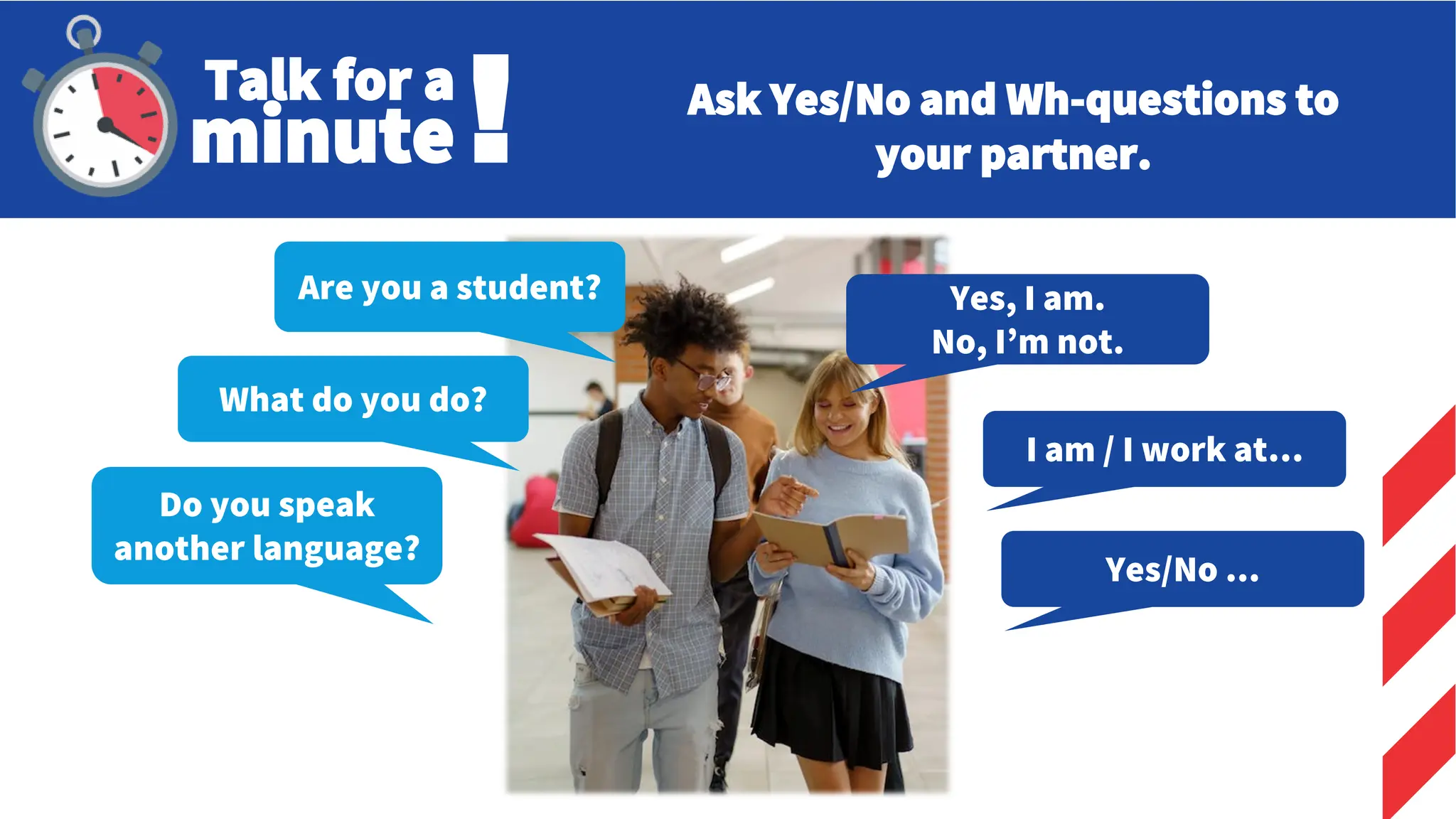 Do you speak
another language?
Yes/No ...
Talk for a
minute! Ask Yes/No and Wh-questions to
your partner.
Are you a student?
What do you do?
Yes, I am.
No, I’m not.
I am / I work at…
 
